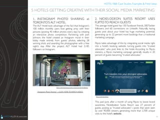 HOTEL F&B: Case Studies, Examples & Fresh Ideas	
  
	

34
5 HOTELS GETTING CREATIVE WITHTHEIR SOCIAL MEDIA MARKETING	

1. INSTAGRAM PHOTO SHARING at
TORONTO’S ALT HOTEL	

The ALT Hotel took advantage of the fact that Instagram’s
100 million monthly users love getting artsy with their
pictures (posting 40 million photos every day) by initiating
an interactive photo competition. Partnering with Josh
Johnson, the hotel created an Instagram mural in their
lobby made entirely from guests’ photos, selecting 28
winning shots and awarding the photographer with a free
night’s stay. After the project, ALT Hotel had 3,185
followers on Instagram.	

“Instagram Photo Sharing” – CLICK HERE TO WATCH VIDEO	

Photo Credit: http://www.youtube.com/watch?v=Od3CEQRrXpU	

2. NICKELODEON SUITES RESORT USES
FLIP.TOTO REACH GUESTS	

The average hotel guest has 130 Facebook friends, 300Twitter
followers, and 60 connections on LinkedIn. Naturally, having
guests post about your hotel has huge marketing potential,
generating up to 22 percent more bookings than a traditional
marketing campaign.	

	

Flip.to takes advantage of this by integrating social media right
into a hotel’s booking website, turning guests into “trusted
advocates” who post links to the hotel. According to Flip.to
statistics, a Flip.to marketing campaign generally results in 20
percent of guests becoming “trusted advocates.”	

	

	

	

	

	

	

	

	

	

	

	

	

	

	

	

This past June, after a month of using Flip.to to boost brand
awareness, Nickelodeon Suites Resort saw 27 percent of
guests posting as “trusted advocates”—posts that were seen
by over 90,000 viewers, generating more than 2,700 unique
visits to the hotel’s website.	

Photo Credit: http://ﬂip.to	

 