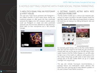 HOTEL F&B: Case Studies, Examples & Fresh Ideas	
  
	

35
5 HOTELS GETTING CREATIVE WITHTHEIR SOCIAL MEDIA MARKETING	

3. HIGH-TECH SNAIL MAIL VIA POSTGRAM
at HYATT HOUSE	

This past June, Hyatt House partnered with Postagram—
the brilliant lovechild of social media photo sharing and
traditional postage—to offer guests two free customized
postcards. By logging onto the company’s website, guests
could use Postagram to create and send customized
postcards (yes, the kind that’s delivered by mail) featuring a
photo taken on their smartphones and a 180 character
message.	

Photo Credit: http://www.adweek.com	

4. GETTING GUESTS ACTIVE WITH RITZ
CARLTON MOBILE APP	

The Ritz Carlton mobile app is a force to be reckoned with,
acting as an expert concierge in the palm of guests’ hands.The
app relies heavily on QR codes, encouraging guests to explore
the hotel they are staying at by offering site-speciﬁc data and
promotions.	

	

	

	

	

	

	

	

	

	

	

	

	

	

For example, guests having a drink at the Ritz Carlton Battery
Park who want the recipe for the hotel’s ten year anniversary
cocktail need only use the app to scan the QR code on their
napkin. Guests at the Ritz Carlton Kapalua can use QR codes
to take a tour of the hotel’s art collection, while guests at the
Ritz Carlton Hong Kong use QR codes to learn about wine
pairings. Kids at the Ritz Carlton Berlin can go on a digital
scavenger hunt using the app.	

	

The app also includes Foursquare recommendations, a
bookings feature, and hotel-speciﬁc events calendars. The
hotel chain even used the app to keep followers updated on
this year’s ArabianTravel Market convention.	

Photo Credit: http://etourism-monitor.ch	

 