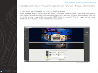 HOTEL F&B: Case Studies, Examples & Fresh Ideas	
  
	

36
5 HOTELS GETTING CREATIVE WITHTHEIR SOCIAL MEDIA MARKETING	

5. MOOD MUSIC at MARRIOTT HOTELS AND RESORTS	

Guests are talking about the Marriott Hotels and Resorts’ Mood Reader channel on Spotify, a digital social music platform.
Using the app, Marriott guests create mood-based playlists (plus enter to win prizes) to listen to while on vacation. In the ﬁrst
month after launching the app late last year, more than 30,000 playlists were created (a 70 percent engagement rate), making
the Marriott Mood Reader the most successful Spotify campaign to date.	

Photo Credit: http://news.marriott.com	

 