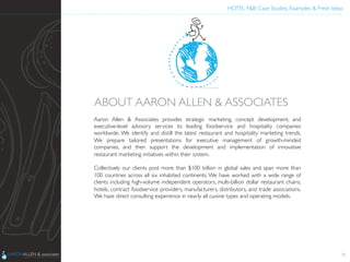 HOTEL F&B: Case Studies, Examples & Fresh Ideas	
  
	

Aaron Allen & Associates provides strategic marketing, concept development, and
executive-level advisory services to leading foodservice and hospitality companies
worldwide. We identify and distill the latest restaurant and hospitality marketing trends.
We prepare tailored presentations for executive management of growth-minded
companies, and then support the development and implementation of innovative
restaurant marketing initiatives within their system.  	

	

Collectively our clients post more than $100 billion in global sales and span more than
100 countries across all six inhabited continents. We have worked with a wide range of
clients including high-volume independent operators, multi-billion dollar restaurant chains,
hotels, contract foodservice providers, manufacturers, distributors, and trade associations.
We have direct consulting experience in nearly all cuisine types and operating models.  	

	

ABOUT AARON ALLEN & ASSOCIATES	

38
 