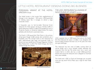 HOTEL F&B: Case Studies, Examples & Fresh Ideas	
  
	

PERENNIAL VIRANT AT THE HOTEL
LINCOLN Chicago	

	

The Hotel Lincoln in the Lincoln Park neighborhood of
Chicago is not a big place – 184 rooms, 1,200-square-feet
of meeting space. But it manages to attract a large
corporate crowd.	

	

It frequently uses its farm-to-table Perennial Virant
restaurant for these groups, serving an intimate, buffet or
family-style group meal for usually 20-30 people but up to a
45-person buyout or 64-person plated dinner. This works
perfectly with theVirant’s customized menu.	

	

The Virant’s 1,100-square-foot Clark Room is the primary
dining space though smaller groups also sometimes use a
hospitality suite. The concept works as the restaurant has
been well-reviewed, gets large non-corporate trafﬁc at
brunch, and was named one of Chicago Magazine’s “20 Best
New Restaurants” in 2012. The Hotel Chicago also has a
rooftop lounge, the J. Parker.	

	

4
LITTLE HOTEL RESTAURANT DESIGNS DOING BIG BUSINESS	

Photo Credit: http://www.perennialchicago.com	

THE LOCL RESTAURANT & LOUNGE AT
NYLO PLANO AT LEGACY Plano,Texas	

	

	

	

	

	

	

	

	

	

	

	

	

	

	

LOCL squeezes into an 1,800 square foot area on the hotel’s
ﬁrst ﬂoor. Because the space is smaller, it was designed with
ﬂoor-to-ceiling windows that look out on the patio and make
the space feel larger.	

	

The restaurant has two rows of tables running down its
narrow length and a curvy wooden divider separates the
restaurant from the bar. The entire room has a warm and
modern feel to it. LOCL also has a small 1,000-square-foot
kitchen that serves the restaurant and is designed to maximize
every area available.	

	

The hotel took in $65 on food and beverages per occupied
room per day, which NYLO Plano says is high for their hotel
category.	

	

Photo Credit: http://www.nylohotels.com	

 