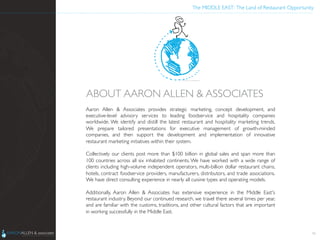 The MIDDLE EAST: The Land of Restaurant Opportunity	

Aaron Allen  Associates provides strategic marketing, concept development, and
executive-level advisory services to leading foodservice and hospitality companies
worldwide. We identify and distill the latest restaurant and hospitality marketing trends.
We prepare tailored presentations for executive management of growth-minded
companies, and then support the development and implementation of innovative
restaurant marketing initiatives within their system.  	

	

Collectively our clients post more than $100 billion in global sales and span more than
100 countries across all six inhabited continents. We have worked with a wide range of
clients including high-volume independent operators, multi-billion dollar restaurant chains,
hotels, contract foodservice providers, manufacturers, distributors, and trade associations.
We have direct consulting experience in nearly all cuisine types and operating models.  	

	

Additionally, Aaron Allen  Associates has extensive experience in the Middle East's
restaurant industry. Beyond our continued research, we travel there several times per year,
and are familiar with the customs, traditions, and other cultural factors that are important
in working successfully in the Middle East.	

ABOUT AARON ALLEN  ASSOCIATES	

16
 