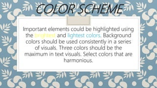 COLOR SCHEME
Important elements could be highlighted using
the brightest and lightest colors. Background
colors should be used consistently in a series
of visuals. Three colors should be the
maximum in text visuals. Select colors that are
harmonious.
 
