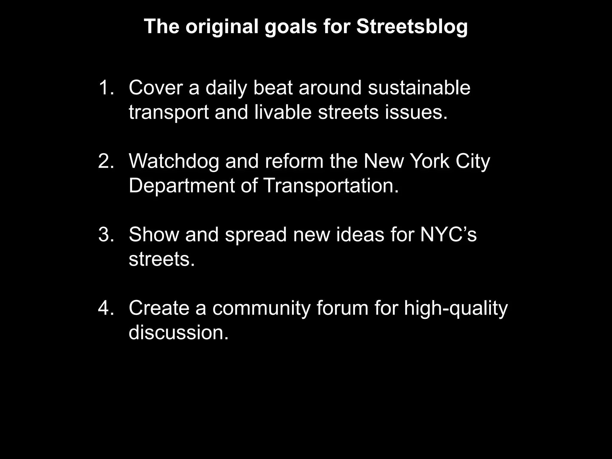 The original goals for Streetsblog


1. Cover a daily beat around sustainable
   transport and livable streets issues.

2. Watchdog and reform the New York City
   Department of Transportation.

3. Show and spread new ideas for NYC’s
   streets.

4. Create a community forum for high-quality
   discussion.
 