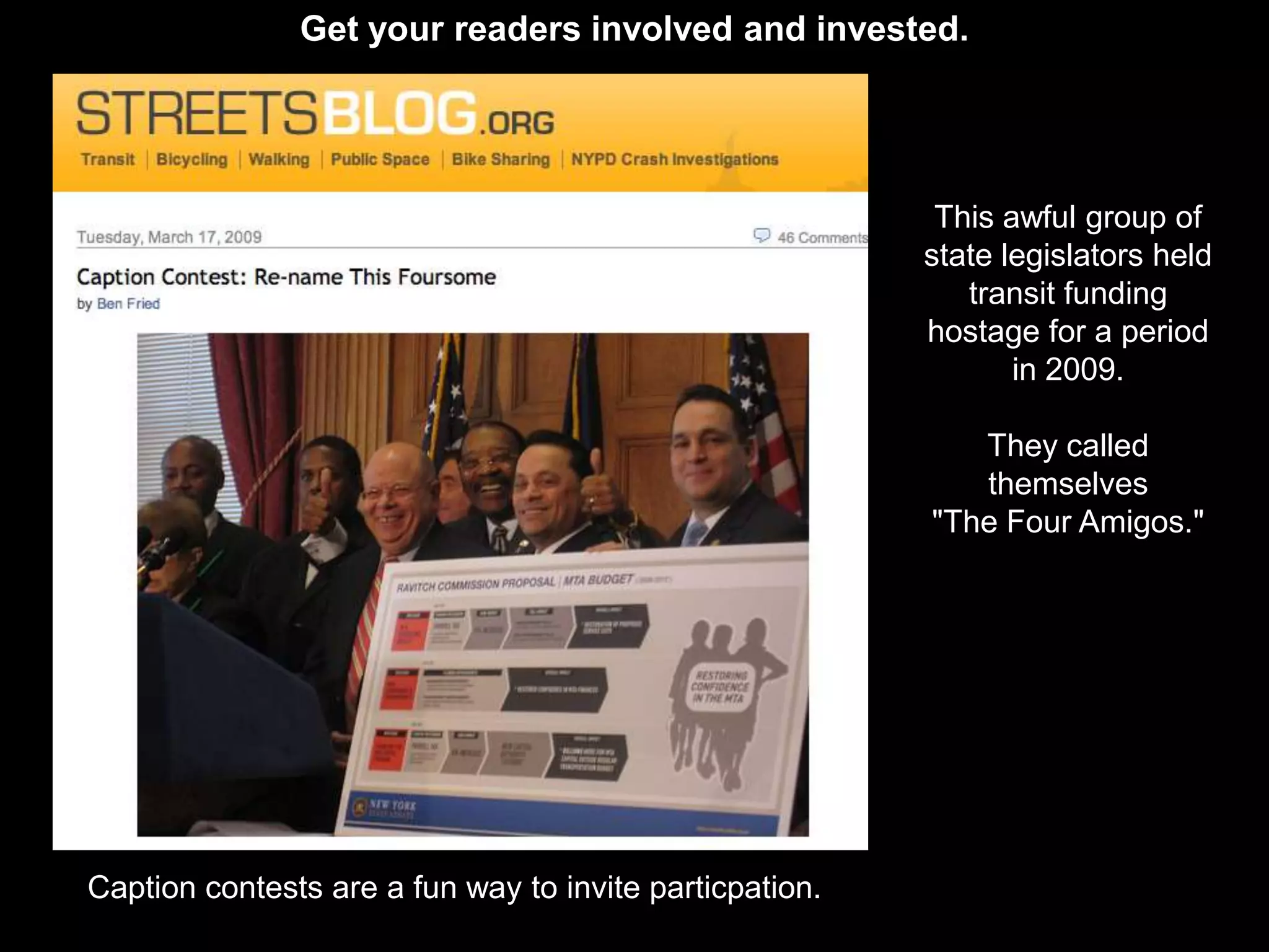 Get your readers involved and invested.




                                                          This awful group of
                                                         state legislators held
                                                            transit funding
                                                         hostage for a period
                                                                in 2009.

                                                            They called
                                                            themselves
                                                         "The Four Amigos."




Caption contests are a fun way to invite particpation.
 