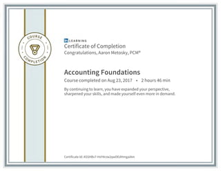 Certificate of Completion
Congratulations, Aaron Metosky, PCM®
Accounting Foundations
Course completed on Aug 23, 2017 • 2 hours 46 min
By continuing to learn, you have expanded your perspective,
sharpened your skills, and made yourself even more in demand.
Certificate Id: ASSHBv7-HxY4rzw2qwDEdHmgaiAm
 