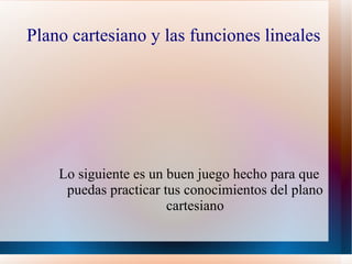 Plano cartesiano y las funciones lineales




    Lo siguiente es un buen juego hecho para que
     puedas practicar tus conocimientos del plano
                       cartesiano
 