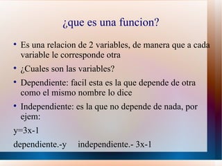 ¿que es una funcion?

    Es una relacion de 2 variables, de manera que a cada
    variable le corresponde otra

    ¿Cuales son las variables?

    Dependiente: facil esta es la que depende de otra
    como el mismo nombre lo dice

    Independiente: es la que no depende de nada, por
    ejem:
y=3x-1
dependiente.-y      independiente.- 3x-1
 