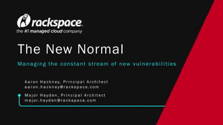 The New Normal
Managing the constant stream of new vulnerabilities
A a r on H a ck n ey, P r i n ci p a l A r ch i t ect
a a r on . h a ck n ey@r a ck sp a ce. com
M a j or H a yd en , P r i n ci p a l A r ch i t ect
m a j or. h a yd en @r a ck sp a ce. com
 