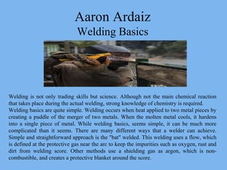 Aaron Ardaiz
Welding Basics
Welding is not only trading skills but science. Although not the main chemical reaction
that takes place during the actual welding, strong knowledge of chemistry is required.
Welding basics are quite simple. Welding occurs when heat applied to two metal pieces by
creating a puddle of the merger of two metals. When the molten metal cools, it hardens
into a single piece of metal. While welding basics, seems simple, it can be much more
complicated than it seems. There are many different ways that a welder can achieve.
Simple and straightforward approach is the "bat" welded. This welding uses a flow, which
is defined at the protective gas near the arc to keep the impurities such as oxygen, rust and
dirt from welding score. Other methods use a shielding gas as argon, which is non-
combustible, and creates a protective blanket around the score.
 