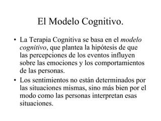 El Modelo Cognitivo.
• La Terapia Cognitiva se basa en el modelo
cognitivo, que plantea la hipótesis de que
las percepciones de los eventos influyen
sobre las emociones y los comportamientos
de las personas.
• Los sentimientos no están determinados por
las situaciones mismas, sino más bien por el
modo como las personas interpretan esas
situaciones.
 