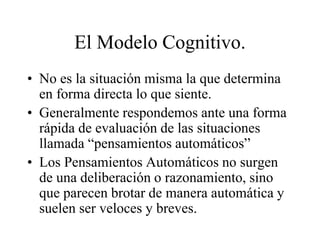 El Modelo Cognitivo.
• No es la situación misma la que determina
en forma directa lo que siente.
• Generalmente respondemos ante una forma
rápida de evaluación de las situaciones
llamada “pensamientos automáticos”
• Los Pensamientos Automáticos no surgen
de una deliberación o razonamiento, sino
que parecen brotar de manera automática y
suelen ser veloces y breves.
 