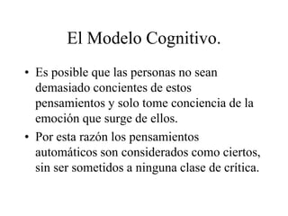 El Modelo Cognitivo.
• Es posible que las personas no sean
demasiado concientes de estos
pensamientos y solo tome conciencia de la
emoción que surge de ellos.
• Por esta razón los pensamientos
automáticos son considerados como ciertos,
sin ser sometidos a ninguna clase de crítica.
 