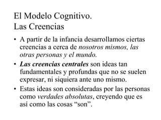 El Modelo Cognitivo.
Las Creencias
• A partir de la infancia desarrollamos ciertas
creencias a cerca de nosotros mismos, las
otras personas y el mundo.
• Las creencias centrales son ideas tan
fundamentales y profundas que no se suelen
expresar, ni siquiera ante uno mismo.
• Estas ideas son consideradas por las personas
como verdades absolutas, creyendo que es
así como las cosas “son”.
 