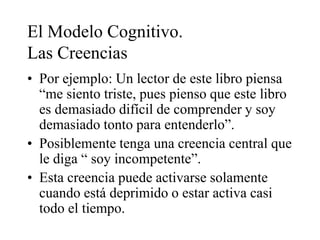 El Modelo Cognitivo.
Las Creencias
• Por ejemplo: Un lector de este libro piensa
“me siento triste, pues pienso que este libro
es demasiado difícil de comprender y soy
demasiado tonto para entenderlo”.
• Posiblemente tenga una creencia central que
le diga “ soy incompetente”.
• Esta creencia puede activarse solamente
cuando está deprimido o estar activa casi
todo el tiempo.
 