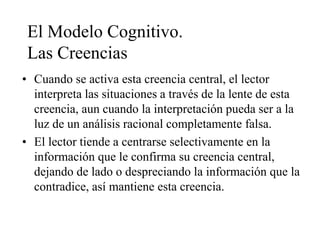 El Modelo Cognitivo.
Las Creencias
• Cuando se activa esta creencia central, el lector
interpreta las situaciones a través de la lente de esta
creencia, aun cuando la interpretación pueda ser a la
luz de un análisis racional completamente falsa.
• El lector tiende a centrarse selectivamente en la
información que le confirma su creencia central,
dejando de lado o despreciando la información que la
contradice, así mantiene esta creencia.
 