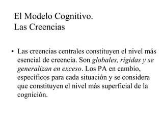 El Modelo Cognitivo.
Las Creencias
• Las creencias centrales constituyen el nivel más
esencial de creencia. Son globales, rígidas y se
generalizan en exceso. Los PA en cambio,
específicos para cada situación y se considera
que constituyen el nivel más superficial de la
cognición.
 