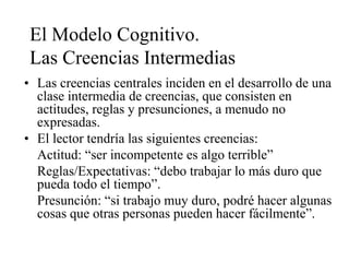 El Modelo Cognitivo.
Las Creencias Intermedias
• Las creencias centrales inciden en el desarrollo de una
clase intermedia de creencias, que consisten en
actitudes, reglas y presunciones, a menudo no
expresadas.
• El lector tendría las siguientes creencias:
Actitud: “ser incompetente es algo terrible”
Reglas/Expectativas: “debo trabajar lo más duro que
pueda todo el tiempo”.
Presunción: “si trabajo muy duro, podré hacer algunas
cosas que otras personas pueden hacer fácilmente”.
 