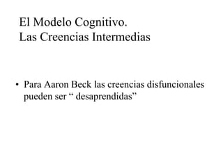 El Modelo Cognitivo.
Las Creencias Intermedias
• Para Aaron Beck las creencias disfuncionales
pueden ser “ desaprendidas”
 