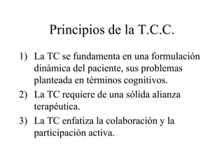 Principios de la T.C.C.
1) La TC se fundamenta en una formulación
dinámica del paciente, sus problemas
planteada en términos cognitivos.
2) La TC requiere de una sólida alianza
terapéutica.
3) La TC enfatiza la colaboración y la
participación activa.
 