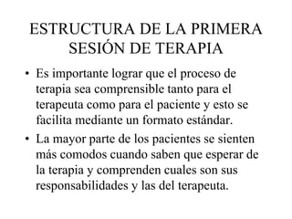 ESTRUCTURA DE LA PRIMERA
SESIÓN DE TERAPIA
• Es importante lograr que el proceso de
terapia sea comprensible tanto para el
terapeuta como para el paciente y esto se
facilita mediante un formato estándar.
• La mayor parte de los pacientes se sienten
más comodos cuando saben que esperar de
la terapia y comprenden cuales son sus
responsabilidades y las del terapeuta.
 