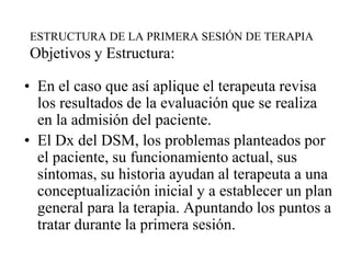 ESTRUCTURA DE LA PRIMERA SESIÓN DE TERAPIA
Objetivos y Estructura:
• En el caso que así aplique el terapeuta revisa
los resultados de la evaluación que se realiza
en la admisión del paciente.
• El Dx del DSM, los problemas planteados por
el paciente, su funcionamiento actual, sus
síntomas, su historia ayudan al terapeuta a una
conceptualización inicial y a establecer un plan
general para la terapia. Apuntando los puntos a
tratar durante la primera sesión.
 