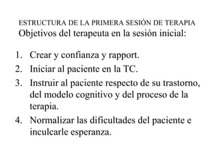 ESTRUCTURA DE LA PRIMERA SESIÓN DE TERAPIA
Objetivos del terapeuta en la sesión inicial:
1. Crear y confianza y rapport.
2. Iniciar al paciente en la TC.
3. Instruir al paciente respecto de su trastorno,
del modelo cognitivo y del proceso de la
terapia.
4. Normalizar las dificultades del paciente e
inculcarle esperanza.
 