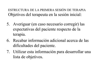 ESTRUCTURA DE LA PRIMERA SESIÓN DE TERAPIA
Objetivos del terapeuta en la sesión inicial:
5. Averiguar (en caso necesario corregir) las
expectativas del paciente respecto de la
terapia.
6. Recabar información adicional acerca de las
dificultades del paciente.
7. Utilizar esta información para desarrollar una
lista de objetivos.
 