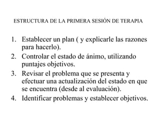 ESTRUCTURA DE LA PRIMERA SESIÓN DE TERAPIA
1. Establecer un plan ( y explicarle las razones
para hacerlo).
2. Controlar el estado de ánimo, utilizando
puntajes objetivos.
3. Revisar el problema que se presenta y
efectuar una actualización del estado en que
se encuentra (desde al evaluación).
4. Identificar problemas y establecer objetivos.
 