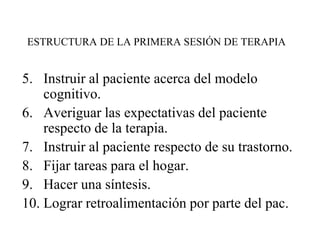 ESTRUCTURA DE LA PRIMERA SESIÓN DE TERAPIA
5. Instruir al paciente acerca del modelo
cognitivo.
6. Averiguar las expectativas del paciente
respecto de la terapia.
7. Instruir al paciente respecto de su trastorno.
8. Fijar tareas para el hogar.
9. Hacer una síntesis.
10. Lograr retroalimentación por parte del pac.
 