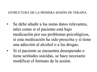 ESTRUCTURA DE LA PRIMERA SESIÓN DE TERAPIA
• Se debe añadir a las notas datos relevantes,
tales como si el paciente está bajo
medicación por sus problemas psicológicos,
si esta medicación ha sido prescrita y si tiene
una adicción al alcohol o a las drogas.
• Si el paciente se encuentra desesperado o
tiene actitudes suicidas, se hace necesario
modificar el formato de la sesión.
 