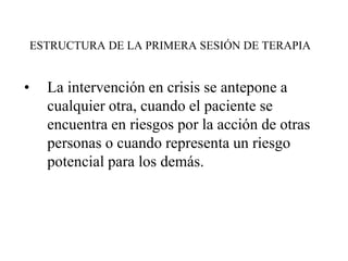 ESTRUCTURA DE LA PRIMERA SESIÓN DE TERAPIA
• La intervención en crisis se antepone a
cualquier otra, cuando el paciente se
encuentra en riesgos por la acción de otras
personas o cuando representa un riesgo
potencial para los demás.
 