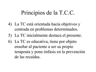 Principios de la T.C.C.
4) La TC está orientada hacia objetivos y
centrada en problemas determinados.
5) La TC inicialmente destaca el presente.
6) La TC es educativa, tiene por objeto
enseñar al paciente a ser su propio
terapeuta y pone énfasis en la prevención
de las recaídas.
 