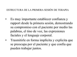 ESTRUCTURA DE LA PRIMERA SESIÓN DE TERAPIA
• Es muy importante establecer confianza y
rapport desde la primera sesión, demostrando
su compromiso con el paciente por medio las
palabras, el tino de voz, las expresiones
faciales y el lenguaje corporal.
• Trasmitirle en forma implícita y explicita que
se preocupa por el paciente y que confia que
pueden trabajar juntos.
 