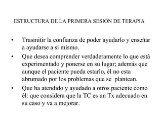 ESTRUCTURA DE LA PRIMERA SESIÓN DE TERAPIA
• Trasmitir la confianza de poder ayudarlo y enseñar
a ayudarse a si mismo.
• Que desea comprender verdaderamente lo que está
experimentado y ponerse en su lugar; además que
aunque el paciente pueda estarlo, él no esta
abrumado por los problemas que se plantean.
• Que ha atendido y ayudado a otros paciente como
él: que considera que la TC es un Tx adecuado en
su caso y va a mejorar.
 