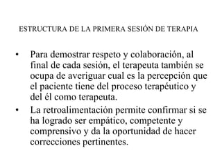 ESTRUCTURA DE LA PRIMERA SESIÓN DE TERAPIA
• Para demostrar respeto y colaboración, al
final de cada sesión, el terapeuta también se
ocupa de averiguar cual es la percepción que
el paciente tiene del proceso terapéutico y
del él como terapeuta.
• La retroalimentación permite confirmar si se
ha logrado ser empático, competente y
comprensivo y da la oportunidad de hacer
correcciones pertinentes.
 