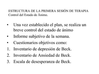 ESTRUCTURA DE LA PRIMERA SESIÓN DE TERAPIA
Control del Estado de Ánimo.
• Una vez establecido el plan, se realiza un
breve control del estado de ánimo
• Informe subjetivo de la semana.
• Cuestionarios objetivos como:
1. Inventario de depresión de Beck.
2. Inventario de Ansiedad de Beck.
3. Escala de desesperanza de Beck.
 