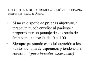 ESTRUCTURA DE LA PRIMERA SESIÓN DE TERAPIA
Control del Estado de Ánimo.
• Si no se dispone de pruebas objetivas, el
terapeuta puede enzeñar al paciente a
proporcionar un puntaje de su estado de
ánimo en una escala del 0 al 100.
• Siempre prestando especial atención a los
puntos de falta de esperanza y tendencia al
suicidio. ( para inocular esperanzas)
 