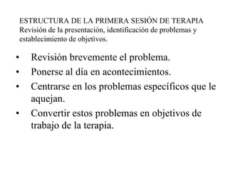 ESTRUCTURA DE LA PRIMERA SESIÓN DE TERAPIA
Revisión de la presentación, identificación de problemas y
establecimiento de objetivos.
• Revisión brevemente el problema.
• Ponerse al día en acontecimientos.
• Centrarse en los problemas específicos que le
aquejan.
• Convertir estos problemas en objetivos de
trabajo de la terapia.
 