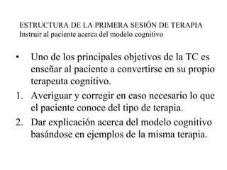 ESTRUCTURA DE LA PRIMERA SESIÓN DE TERAPIA
Instruir al paciente acerca del modelo cognitivo
• Uno de los principales objetivos de la TC es
enseñar al paciente a convertirse en su propio
terapeuta cognitivo.
1. Averiguar y corregir en caso necesario lo que
el paciente conoce del tipo de terapia.
2. Dar explicación acerca del modelo cognitivo
basándose en ejemplos de la misma terapia.
 