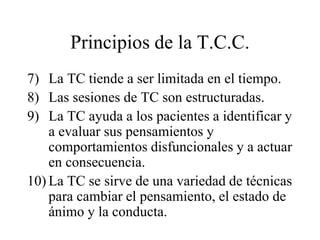 Principios de la T.C.C.
7) La TC tiende a ser limitada en el tiempo.
8) Las sesiones de TC son estructuradas.
9) La TC ayuda a los pacientes a identificar y
a evaluar sus pensamientos y
comportamientos disfuncionales y a actuar
en consecuencia.
10) La TC se sirve de una variedad de técnicas
para cambiar el pensamiento, el estado de
ánimo y la conducta.
 