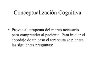 Conceptualización Cognitiva
• Provee al terapeuta del marco necesario
para comprender al paciente. Para iniciar el
abordaje de un caso el terapeuta se plantea
las siguientes preguntas:
 