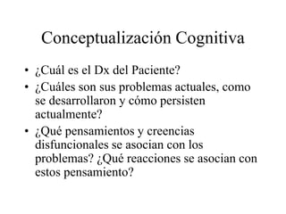 Conceptualización Cognitiva
• ¿Cuál es el Dx del Paciente?
• ¿Cuáles son sus problemas actuales, como
se desarrollaron y cómo persisten
actualmente?
• ¿Qué pensamientos y creencias
disfuncionales se asocian con los
problemas? ¿Qué reacciones se asocian con
estos pensamiento?
 
