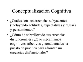 Conceptualización Cognitiva
• ¿Cuáles son sus creencias subyacentes
(incluyendo actitudes, expectativas y reglas)
y pensamientos?
• ¿Cómo ha sobrellevado sus creencias
disfuncionales? ¿Qué mecanismos
cognitivos, afectivos y conductuales ha
puesto en práctica para afrontar sus
creencias disfuncionales?
 