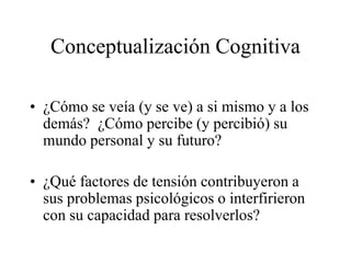 Conceptualización Cognitiva
• ¿Cómo se veía (y se ve) a si mismo y a los
demás? ¿Cómo percibe (y percibió) su
mundo personal y su futuro?
• ¿Qué factores de tensión contribuyeron a
sus problemas psicológicos o interfirieron
con su capacidad para resolverlos?
 