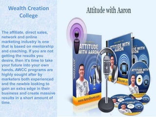 Wealth Creation
      College

The affiliate, direct sales,
network and online
marketing industry is one
that is based on mentorship
and coaching. If you are not
getting the results you
desire, then it’s time to take
your future into your own
hands. AWCC programs are
highly sought after by
marketers both experienced
and the newbie looking to
gain an extra edge in their
business and create massive
results in a short amount of
time.
 