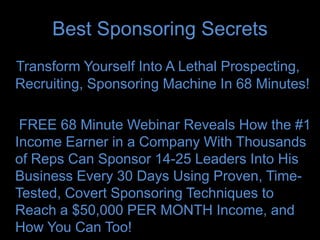 Best Sponsoring Secrets
Transform Yourself Into A Lethal Prospecting,
Recruiting, Sponsoring Machine In 68 Minutes!

 FREE 68 Minute Webinar Reveals How the #1
Income Earner in a Company With Thousands
of Reps Can Sponsor 14-25 Leaders Into His
Business Every 30 Days Using Proven, Time-
Tested, Covert Sponsoring Techniques to
Reach a $50,000 PER MONTH Income, and
How You Can Too!
 