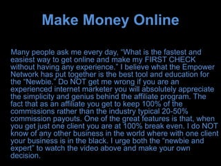 Make Money Online

Many people ask me every day, “What is the fastest and
easiest way to get online and make my FIRST CHECK
without having any experience.” I believe what the Empower
Network has put together is the best tool and education for
the “Newbie.” Do NOT get me wrong if you are an
experienced internet marketer you will absolutely appreciate
the simplicity and genius behind the affiliate program. The
fact that as an affiliate you get to keep 100% of the
commissions rather than the industry typical 20-50%
commission payouts. One of the great features is that, when
you get just one client you are at 100% break even. I do NOT
know of any other business in the world where with one client
your business is in the black. I urge both the “newbie and
expert” to watch the video above and make your own
decision.
 