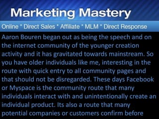 Aaron Bouren began out as being the speech and on
the internet community of the younger creation
activity and it has gravitated towards mainstream. So
you have older individuals like me, interesting in the
route with quick entry to all community pages and
that should not be disregarded. These days Facebook
or Myspace is the community route that many
individuals interact with and unintentionally create an
individual product. Its also a route that many
potential companies or customers confirm before
 