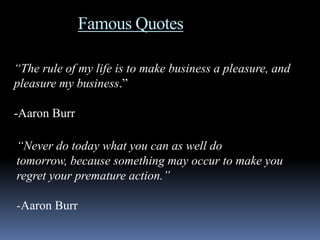 Famous Quotes

“The rule of my life is to make business a pleasure, and
pleasure my business.”

-Aaron Burr

“Never do today what you can as well do
tomorrow, because something may occur to make you
regret your premature action.”

-Aaron Burr
 